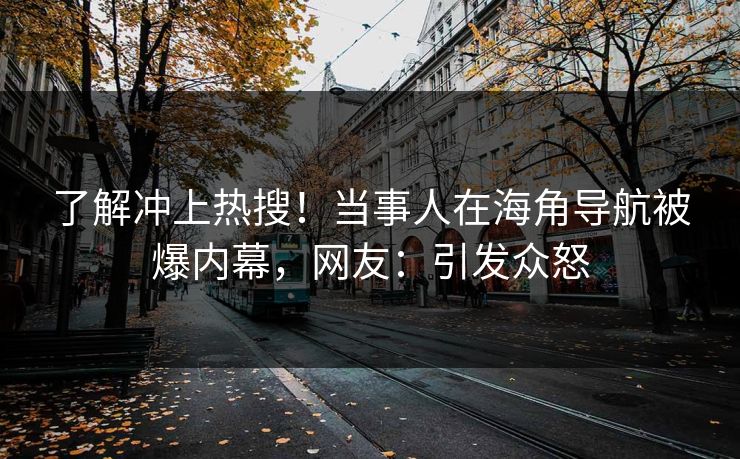 了解冲上热搜！当事人在海角导航被爆内幕，网友：引发众怒