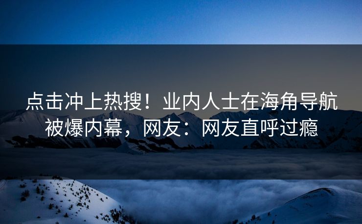 点击冲上热搜！业内人士在海角导航被爆内幕，网友：网友直呼过瘾
