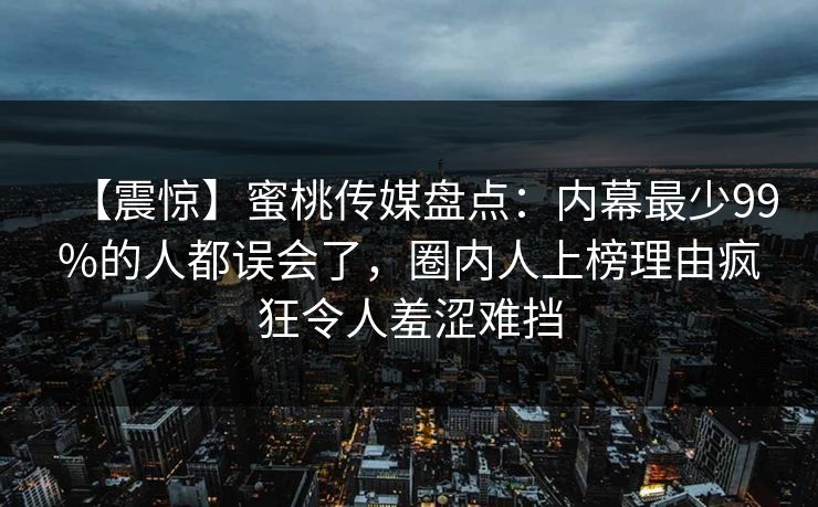 【震惊】蜜桃传媒盘点：内幕最少99%的人都误会了，圈内人上榜理由疯狂令人羞涩难挡