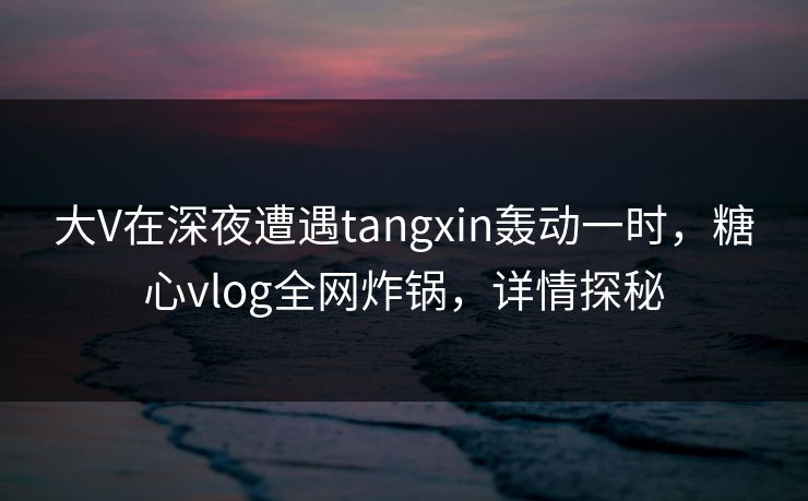 大V在深夜遭遇tangxin轰动一时，糖心vlog全网炸锅，详情探秘