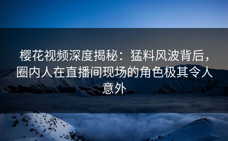 樱花视频深度揭秘：猛料风波背后，圈内人在直播间现场的角色极其令人意外