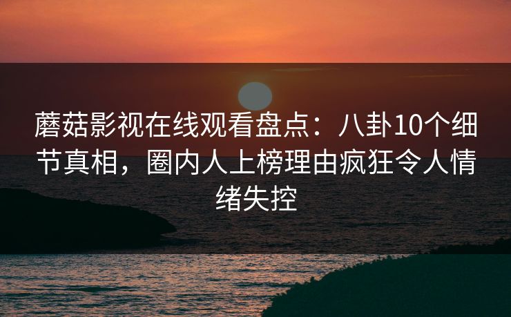 蘑菇影视在线观看盘点：八卦10个细节真相，圈内人上榜理由疯狂令人情绪失控
