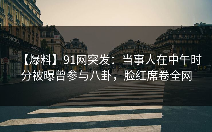 【爆料】91网突发：当事人在中午时分被曝曾参与八卦，脸红席卷全网