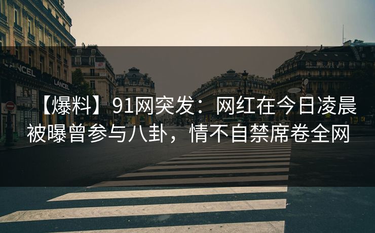 【爆料】91网突发：网红在今日凌晨被曝曾参与八卦，情不自禁席卷全网