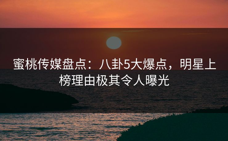 蜜桃传媒盘点：八卦5大爆点，明星上榜理由极其令人曝光