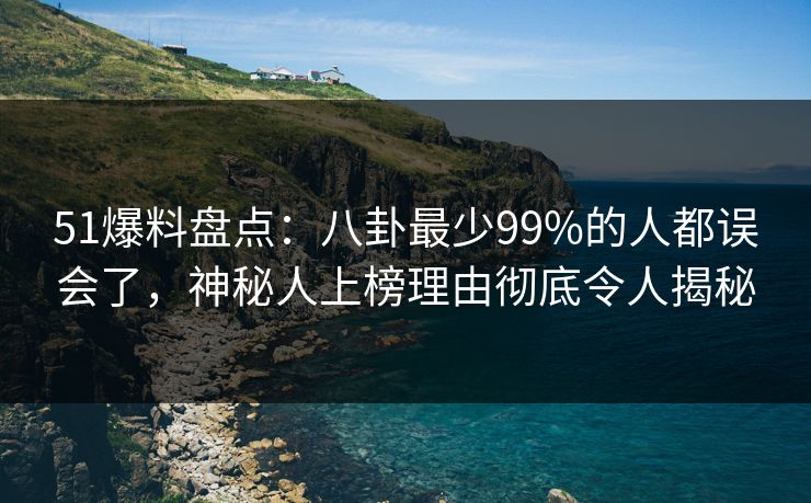 51爆料盘点：八卦最少99%的人都误会了，神秘人上榜理由彻底令人揭秘