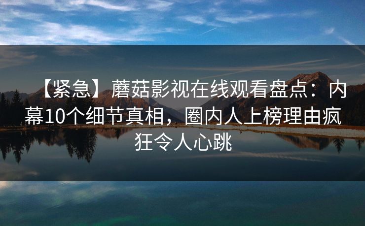 【紧急】蘑菇影视在线观看盘点：内幕10个细节真相，圈内人上榜理由疯狂令人心跳