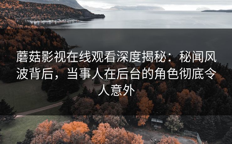 蘑菇影视在线观看深度揭秘：秘闻风波背后，当事人在后台的角色彻底令人意外