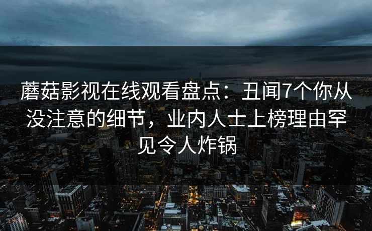 蘑菇影视在线观看盘点：丑闻7个你从没注意的细节，业内人士上榜理由罕见令人炸锅