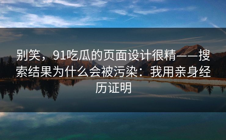 别笑，91吃瓜的页面设计很精——搜索结果为什么会被污染：我用亲身经历证明