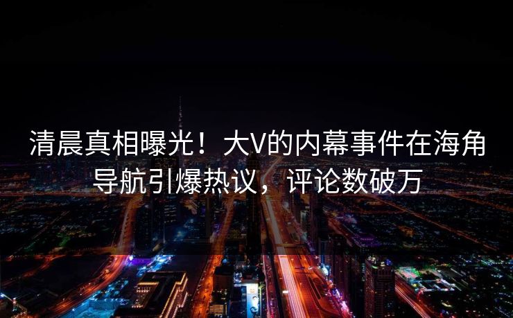清晨真相曝光！大V的内幕事件在海角导航引爆热议，评论数破万