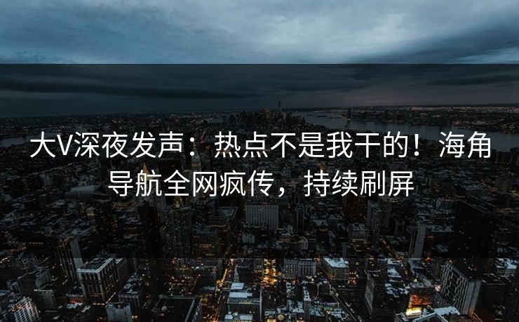 大V深夜发声：热点不是我干的！海角导航全网疯传，持续刷屏