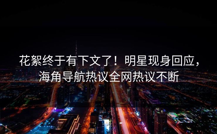 花絮终于有下文了！明星现身回应，海角导航热议全网热议不断