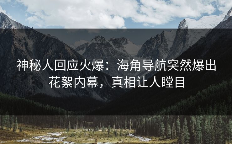 神秘人回应火爆：海角导航突然爆出花絮内幕，真相让人瞠目
