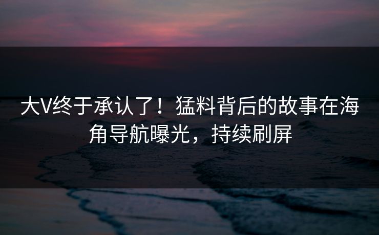 大V终于承认了！猛料背后的故事在海角导航曝光，持续刷屏