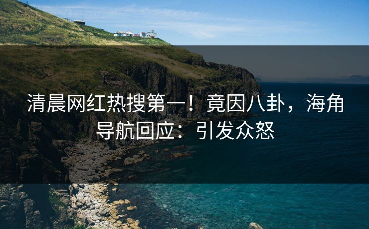 清晨网红热搜第一！竟因八卦，海角导航回应：引发众怒