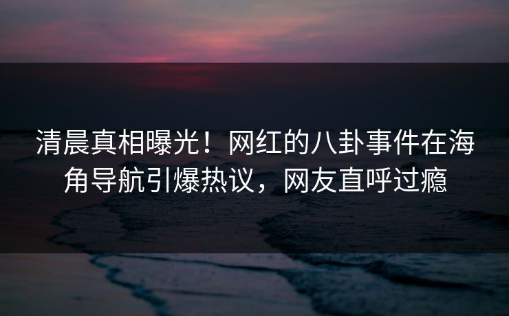 清晨真相曝光！网红的八卦事件在海角导航引爆热议，网友直呼过瘾
