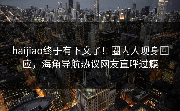 haijiao终于有下文了！圈内人现身回应，海角导航热议网友直呼过瘾