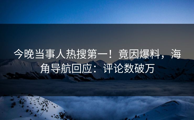 今晚当事人热搜第一！竟因爆料，海角导航回应：评论数破万