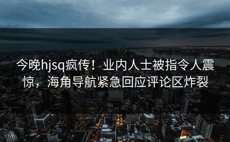 今晚hjsq疯传！业内人士被指令人震惊，海角导航紧急回应评论区炸裂