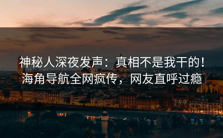 神秘人深夜发声：真相不是我干的！海角导航全网疯传，网友直呼过瘾