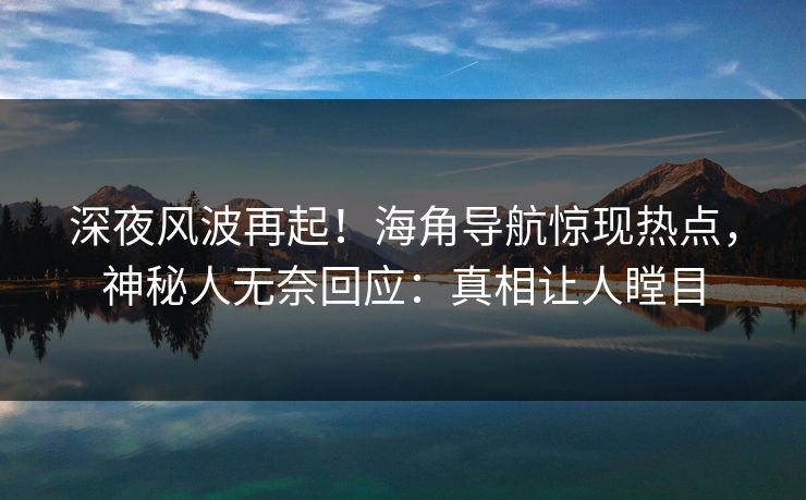 深夜风波再起！海角导航惊现热点，神秘人无奈回应：真相让人瞠目