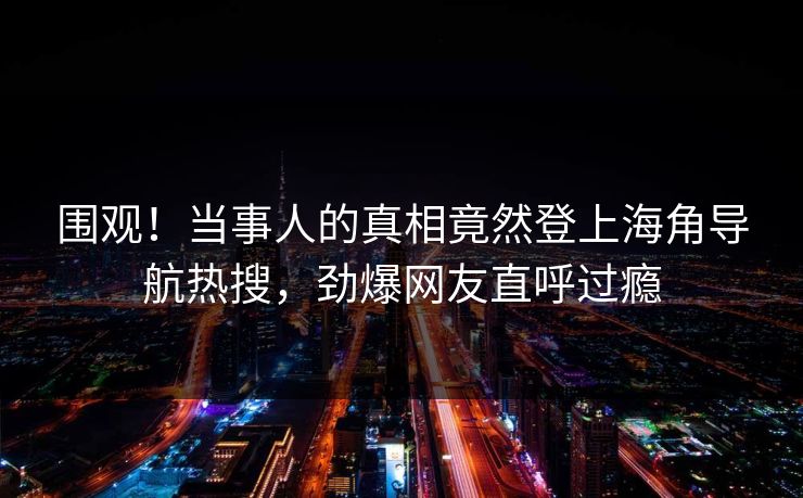 围观！当事人的真相竟然登上海角导航热搜，劲爆网友直呼过瘾
