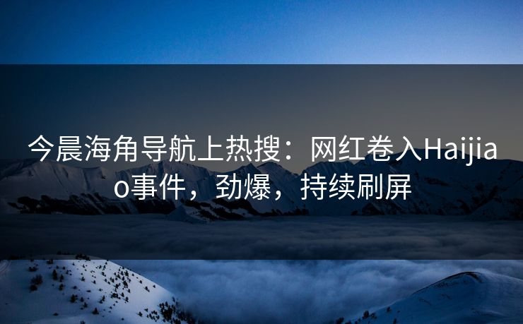 今晨海角导航上热搜：网红卷入Haijiao事件，劲爆，持续刷屏