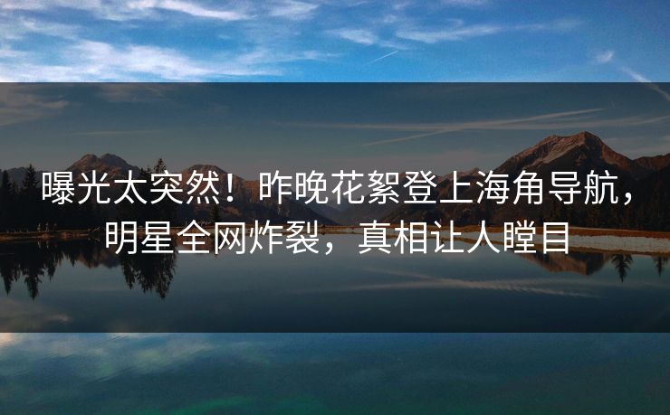曝光太突然！昨晚花絮登上海角导航，明星全网炸裂，真相让人瞠目