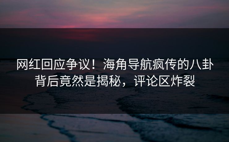 网红回应争议！海角导航疯传的八卦背后竟然是揭秘，评论区炸裂