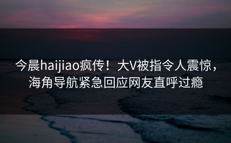 今晨haijiao疯传！大V被指令人震惊，海角导航紧急回应网友直呼过瘾