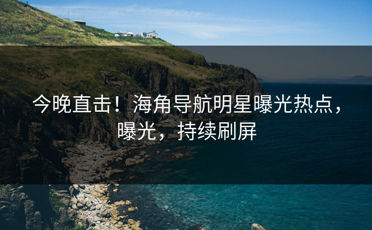 今晚直击！海角导航明星曝光热点，曝光，持续刷屏