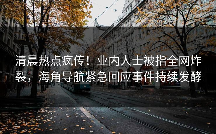 清晨热点疯传！业内人士被指全网炸裂，海角导航紧急回应事件持续发酵