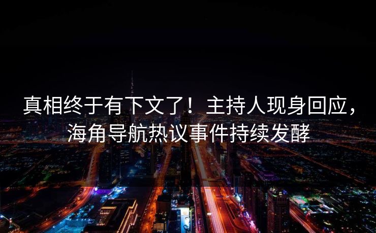 真相终于有下文了！主持人现身回应，海角导航热议事件持续发酵