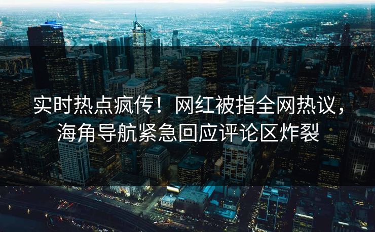 实时热点疯传！网红被指全网热议，海角导航紧急回应评论区炸裂