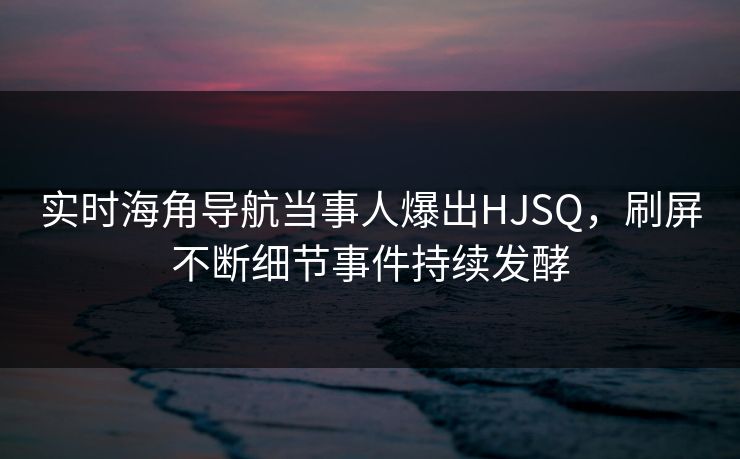 实时海角导航当事人爆出HJSQ，刷屏不断细节事件持续发酵