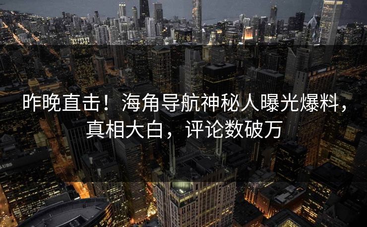 昨晚直击！海角导航神秘人曝光爆料，真相大白，评论数破万