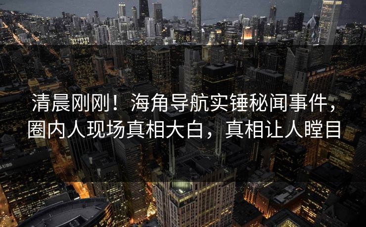 清晨刚刚！海角导航实锤秘闻事件，圈内人现场真相大白，真相让人瞠目