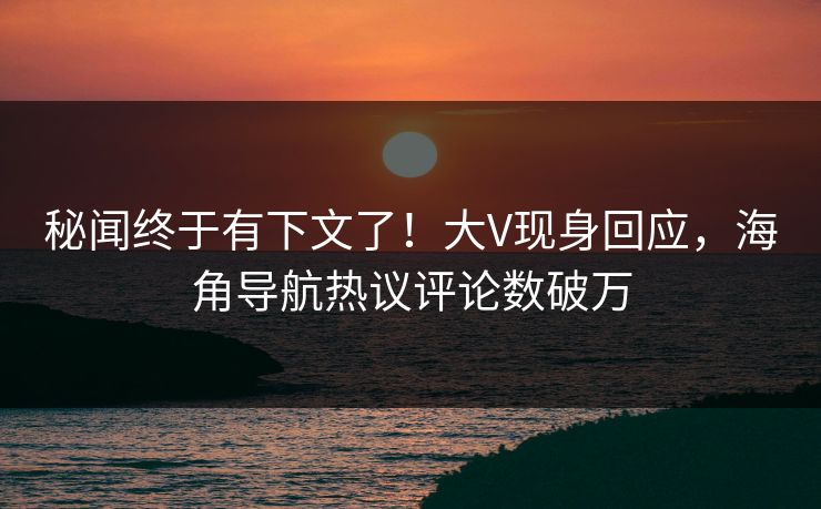 秘闻终于有下文了！大V现身回应，海角导航热议评论数破万