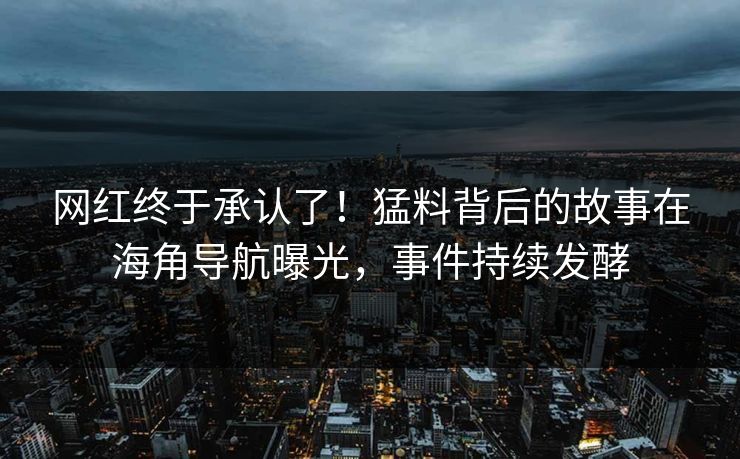 网红终于承认了！猛料背后的故事在海角导航曝光，事件持续发酵