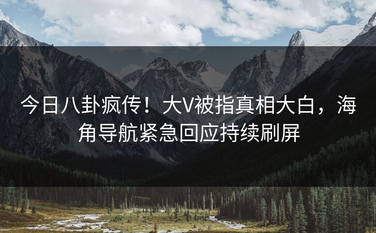 今日八卦疯传！大V被指真相大白，海角导航紧急回应持续刷屏