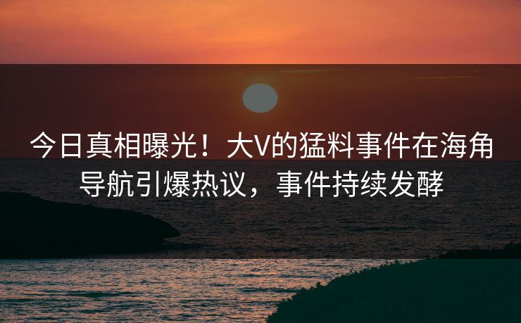 今日真相曝光！大V的猛料事件在海角导航引爆热议，事件持续发酵