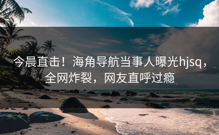 今晨直击！海角导航当事人曝光hjsq，全网炸裂，网友直呼过瘾