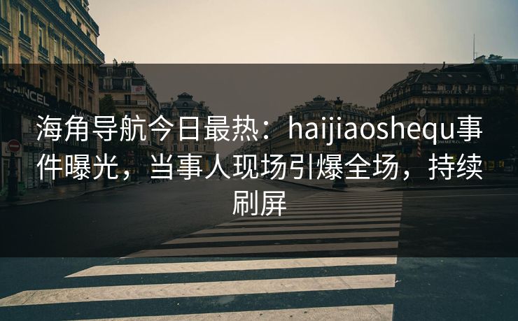 海角导航今日最热：haijiaoshequ事件曝光，当事人现场引爆全场，持续刷屏