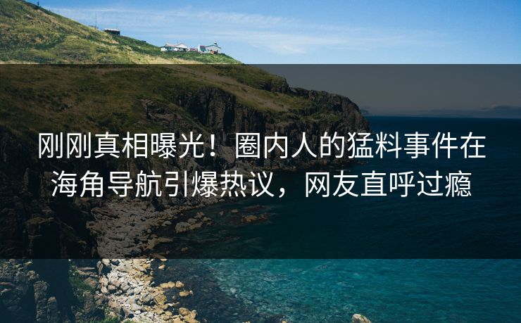 刚刚真相曝光！圈内人的猛料事件在海角导航引爆热议，网友直呼过瘾