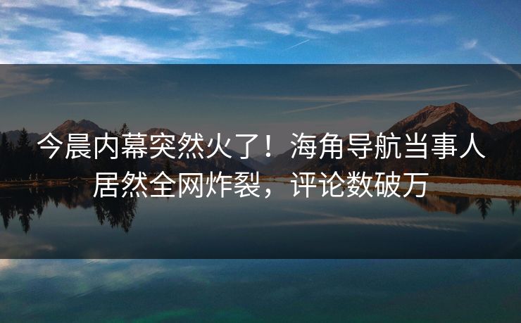 今晨内幕突然火了！海角导航当事人居然全网炸裂，评论数破万