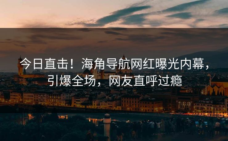 今日直击！海角导航网红曝光内幕，引爆全场，网友直呼过瘾