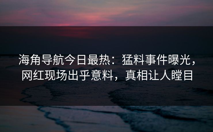 海角导航今日最热：猛料事件曝光，网红现场出乎意料，真相让人瞠目