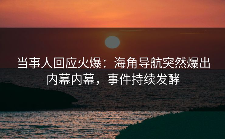 当事人回应火爆：海角导航突然爆出内幕内幕，事件持续发酵