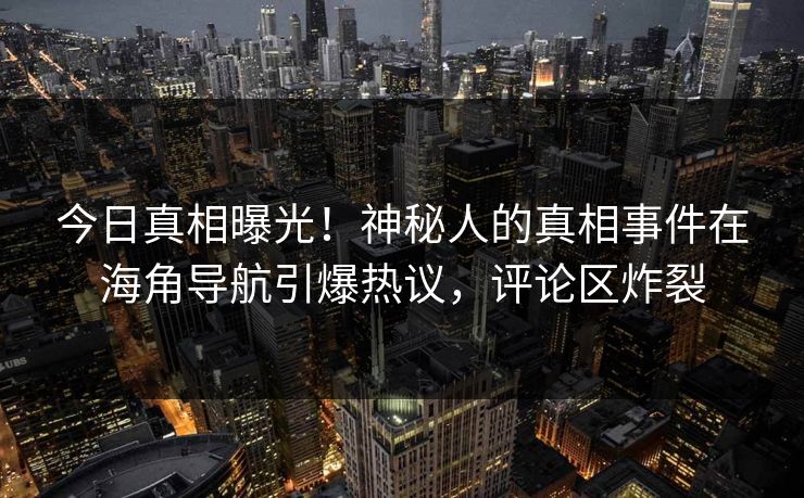 今日真相曝光！神秘人的真相事件在海角导航引爆热议，评论区炸裂